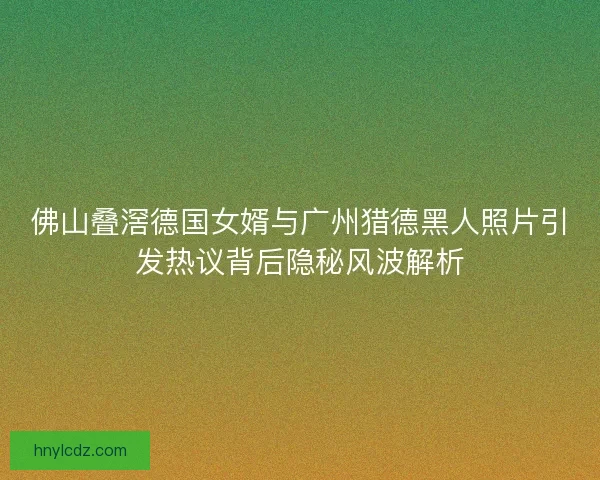 佛山叠滘德国女婿与广州猎德黑人照片引发热议背后隐秘风波解析
