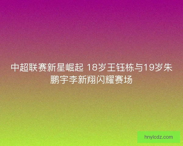 中超联赛新星崛起 18岁王钰栋与19岁朱鹏宇李新翔闪耀赛场