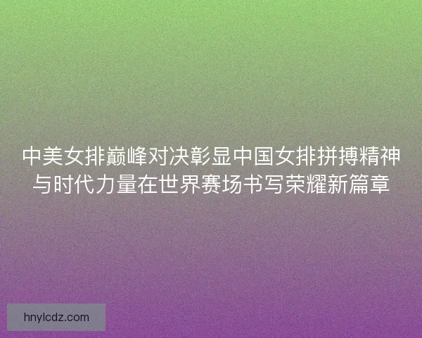 中美女排巅峰对决彰显中国女排拼搏精神与时代力量在世界赛场书写荣耀新篇章