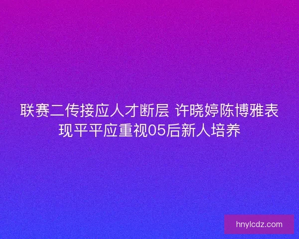 联赛二传接应人才断层 许晓婷陈博雅表现平平应重视05后新人培养