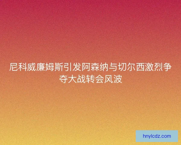 尼科威廉姆斯引发阿森纳与切尔西激烈争夺大战转会风波 尼科威廉姆斯引发阿森纳与切尔西激烈争夺大战转会风波