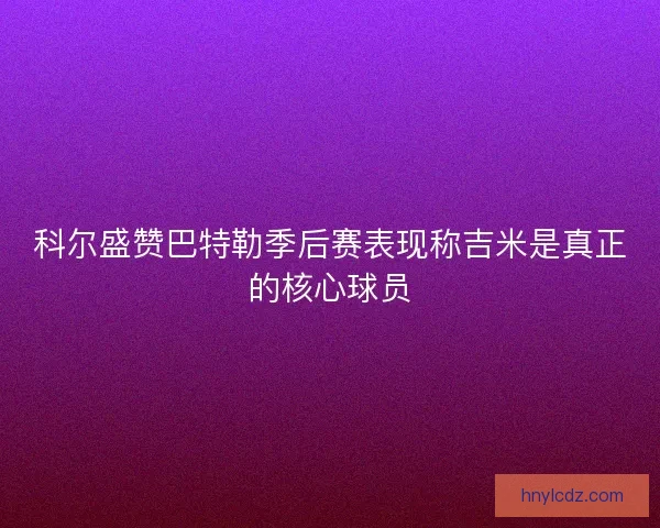 科尔盛赞巴特勒季后赛表现称吉米是真正的核心球员