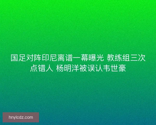 国足对阵印尼离谱一幕曝光 教练组三次点错人 杨明洋被误认韦世豪