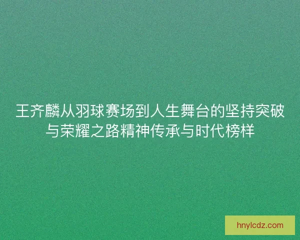 王齐麟从羽球赛场到人生舞台的坚持突破与荣耀之路精神传承与时代榜样