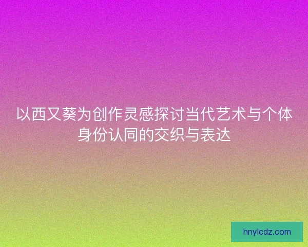 以西又葵为创作灵感探讨当代艺术与个体身份认同的交织与表达