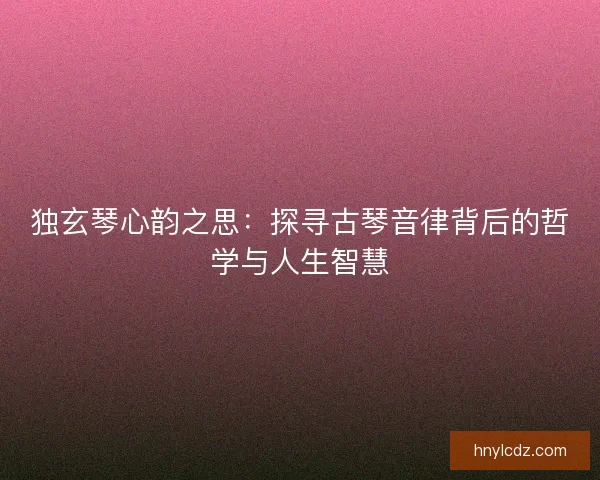 独玄琴心韵之思：探寻古琴音律背后的哲学与人生智慧