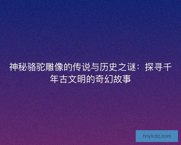 神秘骆驼雕像的传说与历史之谜：探寻千年古文明的奇幻故事