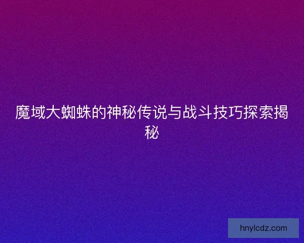 魔域大蜘蛛的神秘传说与战斗技巧探索揭秘