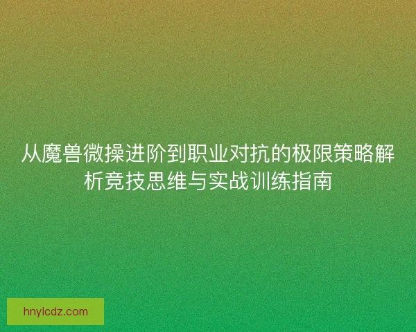 从魔兽微操进阶到职业对抗的极限策略解析竞技思维与实战训练指南