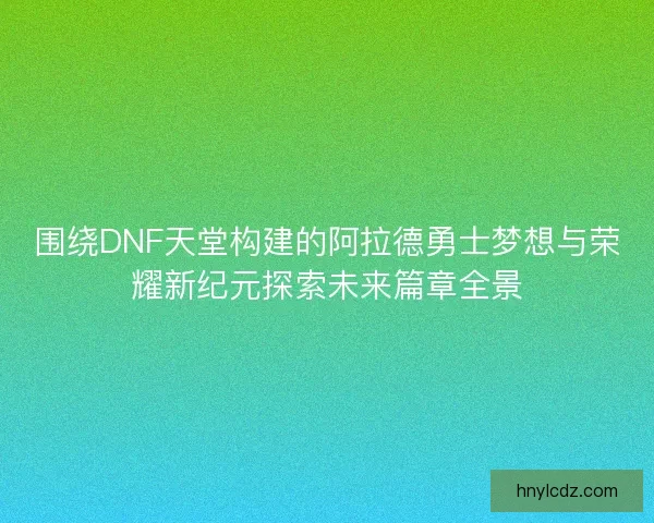 围绕DNF天堂构建的阿拉德勇士梦想与荣耀新纪元探索未来篇章全景