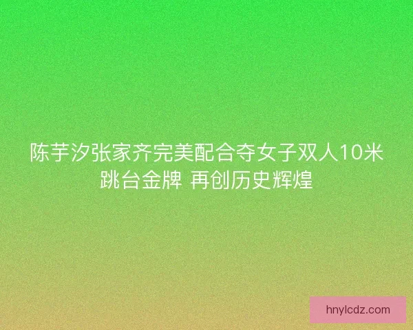 陈芋汐张家齐完美配合夺女子双人10米跳台金牌 再创历史辉煌