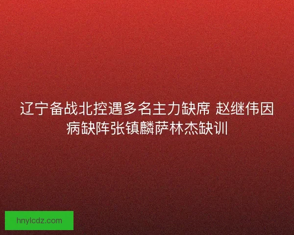 辽宁备战北控遇多名主力缺席 赵继伟因病缺阵张镇麟萨林杰缺训
