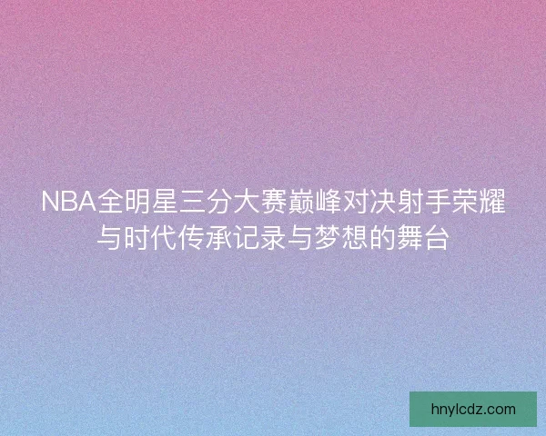 NBA全明星三分大赛巅峰对决射手荣耀与时代传承记录与梦想的舞台