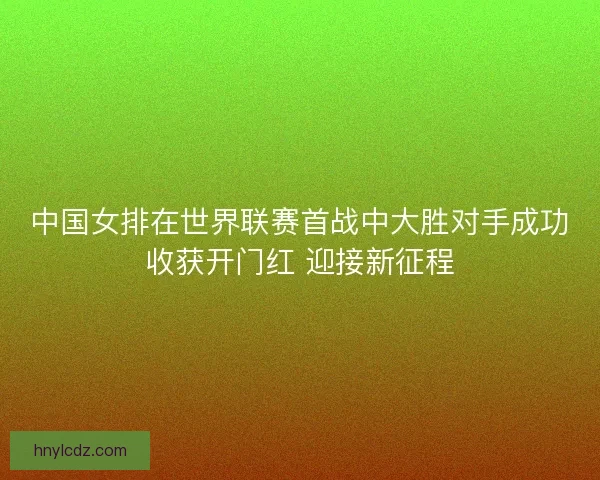 中国女排在世界联赛首战中大胜对手成功收获开门红 迎接新征程