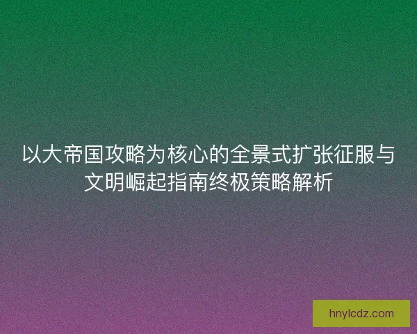 以大帝国攻略为核心的全景式扩张征服与文明崛起指南终极策略解析