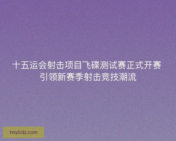 十五运会射击项目飞碟测试赛正式开赛 引领新赛季射击竞技潮流