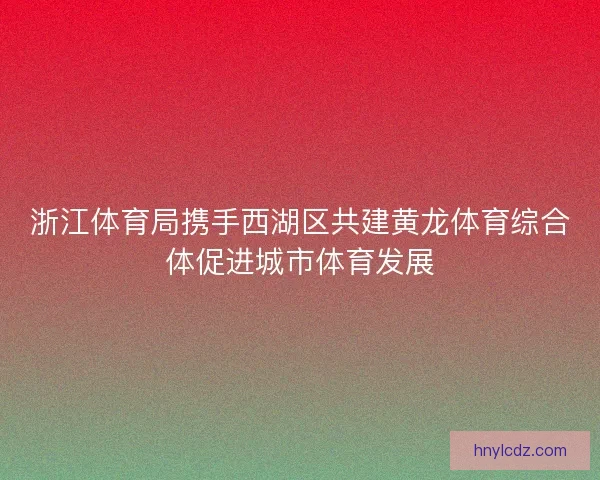 浙江体育局携手西湖区共建黄龙体育综合体促进城市体育发展