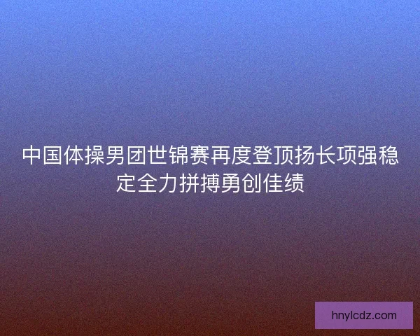 中国体操男团世锦赛再度登顶扬长项强稳定全力拼搏勇创佳绩