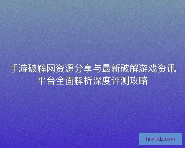 手游破解网资源分享与最新破解游戏资讯平台全面解析深度评测攻略 手游破解网资源分享与最新破解游戏资讯平台全面解析深度评测攻略