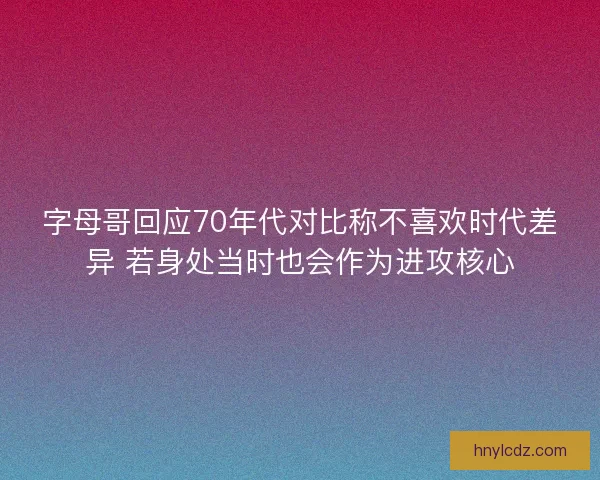 字母哥回应70年代对比称不喜欢时代差异 若身处当时也会作为进攻核心
