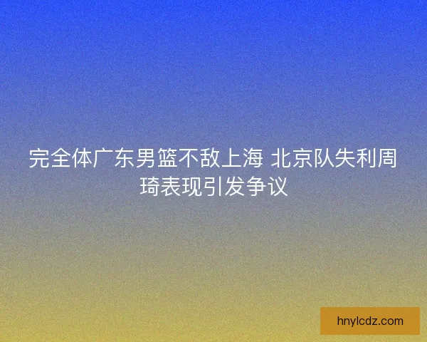 完全体广东男篮不敌上海 北京队失利周琦表现引发争议 完全体广东男篮不敌上海 北京队失利周琦表现引发争议