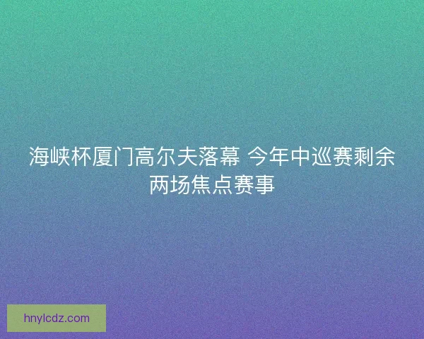 海峡杯厦门高尔夫落幕 今年中巡赛剩余两场焦点赛事