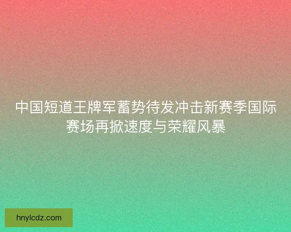 中国短道王牌军蓄势待发冲击新赛季国际赛场再掀速度与荣耀风暴