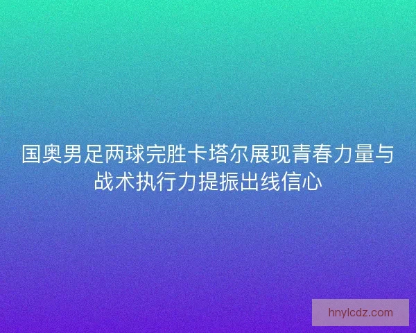 国奥男足两球完胜卡塔尔展现青春力量与战术执行力提振出线信心 国奥男足两球完胜卡塔尔展现青春力量与战术执行力提振出线信心