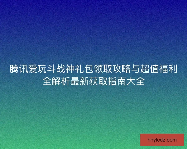 腾讯爱玩斗战神礼包领取攻略与超值福利全解析最新获取指南大全