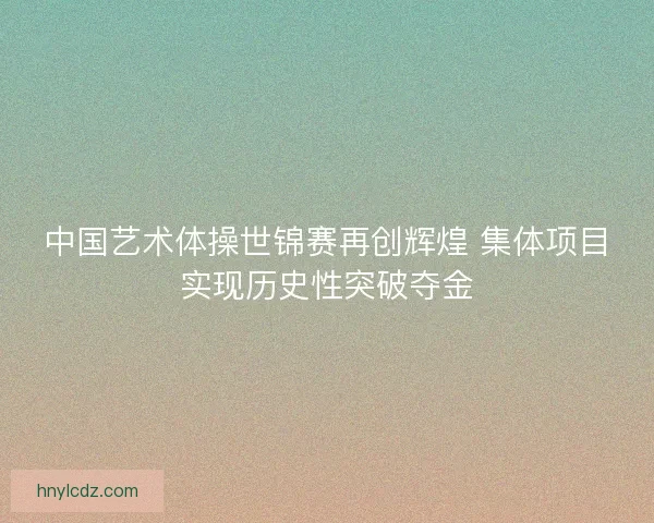 中国艺术体操世锦赛再创辉煌 集体项目实现历史性突破夺金 中国艺术体操世锦赛再创辉煌 集体项目实现历史性突破夺金