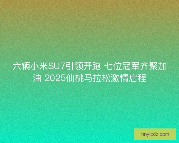 六辆小米SU7引领开跑 七位冠军齐聚加油 2025仙桃马拉松激情启程