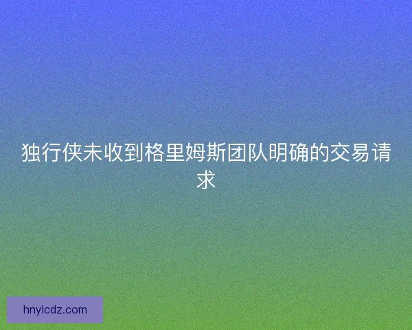 独行侠未收到格里姆斯团队明确的交易请求