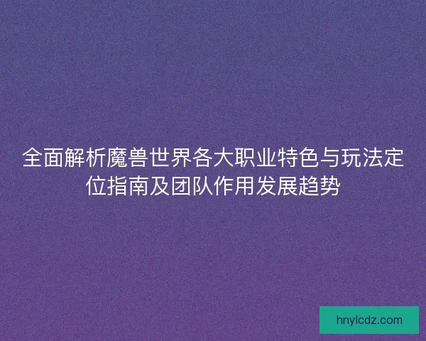 全面解析魔兽世界各大职业特色与玩法定位指南及团队作用发展趋势