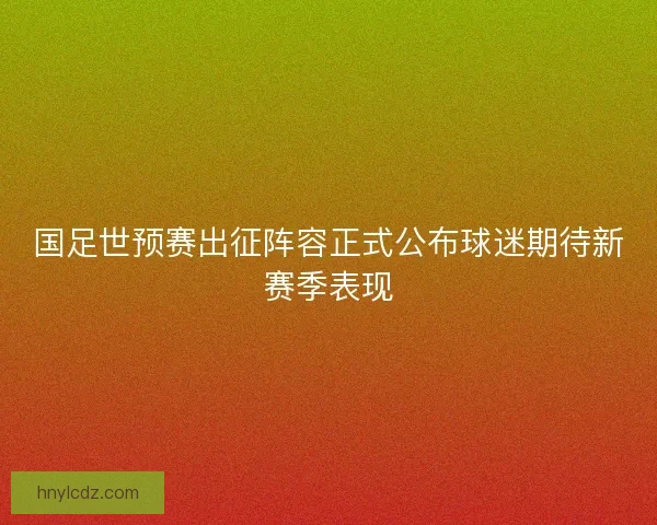 国足世预赛出征阵容正式公布球迷期待新赛季表现
