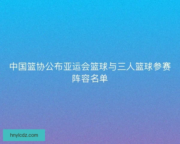 中国篮协公布亚运会篮球与三人篮球参赛阵容名单