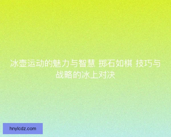 冰壶运动的魅力与智慧 掷石如棋 技巧与战略的冰上对决
